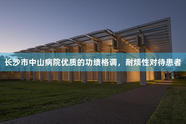 长沙市中山病院优质的功绩格调，耐烦性对待患者