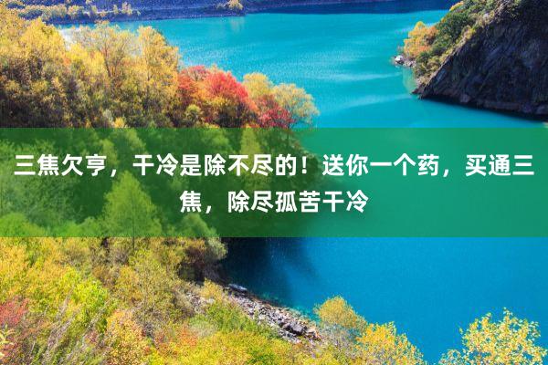 三焦欠亨，干冷是除不尽的！送你一个药，买通三焦，除尽孤苦干冷