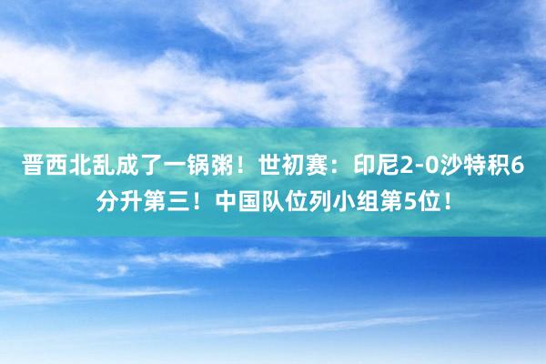 晋西北乱成了一锅粥！世初赛：印尼2-0沙特积6分升第三！中国队位列小组第5位！