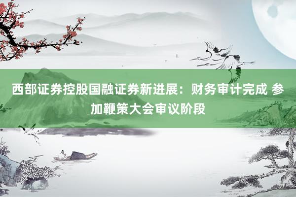 西部证券控股国融证券新进展：财务审计完成 参加鞭策大会审议阶段
