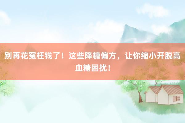 别再花冤枉钱了！这些降糖偏方，让你缩小开脱高血糖困扰！