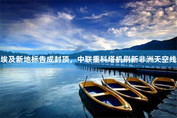 埃及新地标告成封顶，中联重科塔机刷新非洲天空线