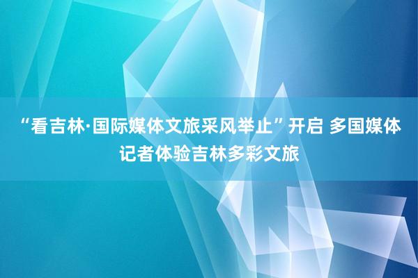 “看吉林·国际媒体文旅采风举止”开启 多国媒体记者体验吉林多彩文旅