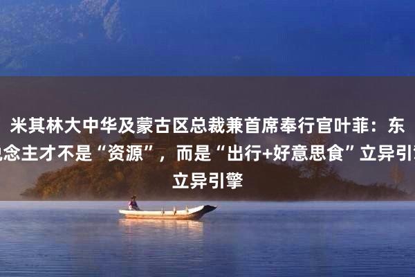 米其林大中华及蒙古区总裁兼首席奉行官叶菲：东说念主才不是“资源”，而是“出行+好意思食”立异引擎