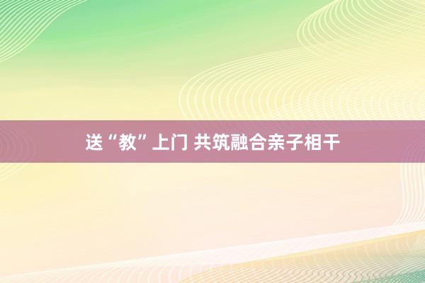 送“教”上门 共筑融合亲子相干