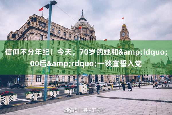 信仰不分年纪！今天，70岁的她和&ldquo;00后&rdquo;一谈宣誓入党