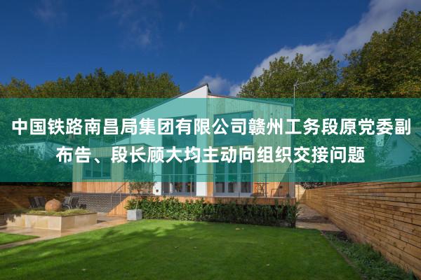 中国铁路南昌局集团有限公司赣州工务段原党委副布告、段长顾大均主动向组织交接问题