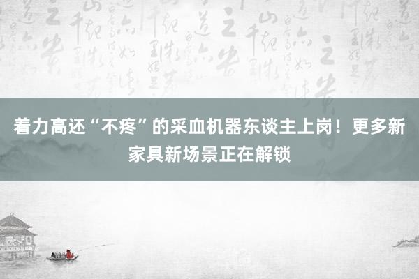 着力高还“不疼”的采血机器东谈主上岗！更多新家具新场景正在解锁